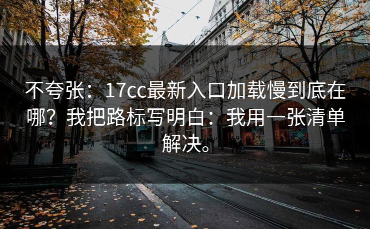 不夸张：17cc最新入口加载慢到底在哪？我把路标写明白：我用一张清单解决。